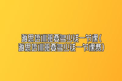 雅思培训班要多少钱一节课(雅思培训班要多少钱一节课费)