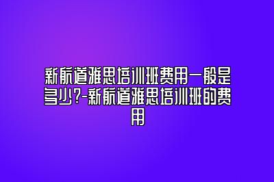 新航道雅思培训班费用一般是多少?-新航道雅思培训班的费用