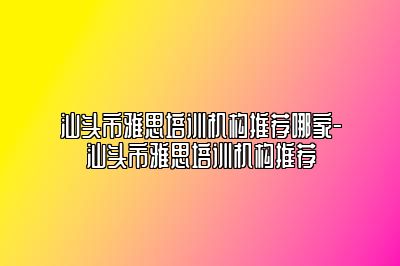 汕头市雅思培训机构推荐哪家-汕头市雅思培训机构推荐