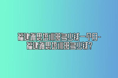 福建雅思培训班多少钱一个月-福建雅思培训班多少钱？