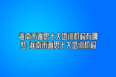 淮南市雅思十大培训机构有哪些-淮南市雅思十大培训机构