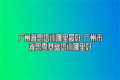 广州雅思培训哪里最好-广州市雅思零基础培训哪里好