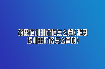 雅思培训班价格怎么算(雅思培训班价格怎么算的)