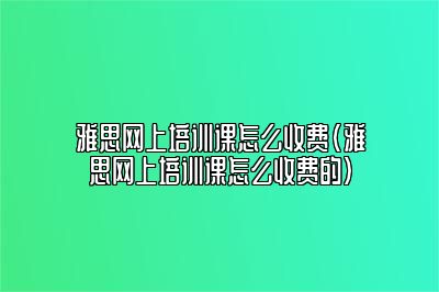 雅思网上培训课怎么收费(雅思网上培训课怎么收费的)