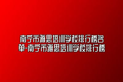 南宁市雅思培训学校排行榜名单-南宁市雅思培训学校排行榜