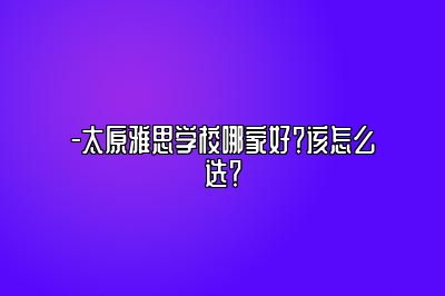 -太原雅思学校哪家好？该怎么选？
