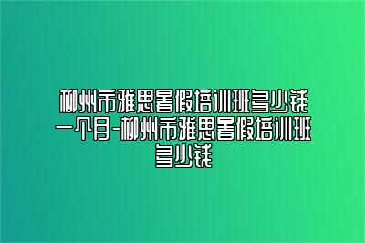 柳州市雅思暑假培训班多少钱一个月-柳州市雅思暑假培训班多少钱