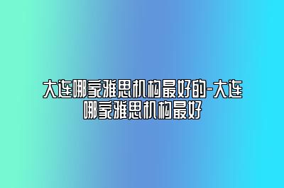 大连哪家雅思机构最好的-大连哪家雅思机构最好