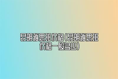 昆明雅思班价格(昆明雅思班价格一般多少)