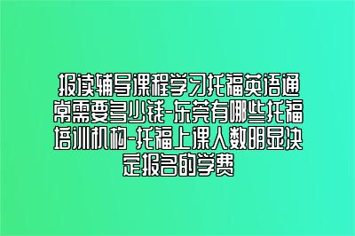 报读辅导课程学习托福英语通常需要多少钱-东莞有哪些托福培训机构-托福上课人数明显决定报名的学费