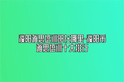 濮阳雅思培训班在哪里-濮阳市雅思培训十大排行