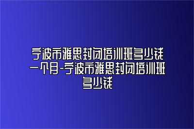 宁波市雅思封闭培训班多少钱一个月-宁波市雅思封闭培训班多少钱