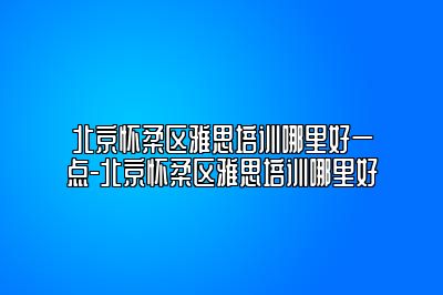 北京怀柔区雅思培训哪里好一点-北京怀柔区雅思培训哪里好