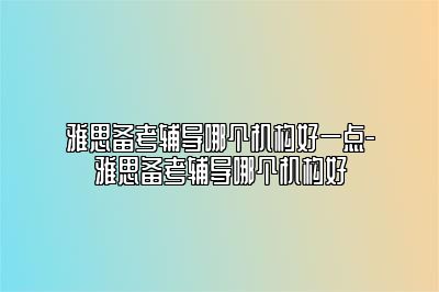 雅思备考辅导哪个机构好一点-雅思备考辅导哪个机构好