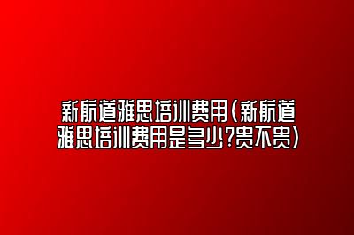 新航道雅思培训费用(新航道雅思培训费用是多少?贵不贵)