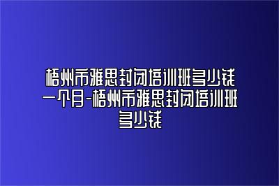 梧州市雅思封闭培训班多少钱一个月-梧州市雅思封闭培训班多少钱