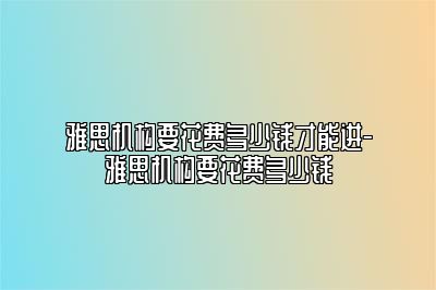 雅思机构要花费多少钱才能进-雅思机构要花费多少钱