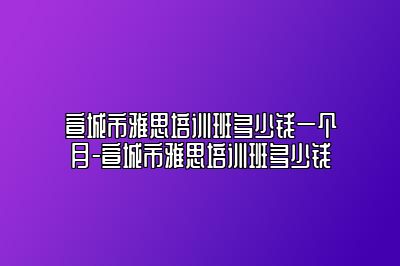 宣城市雅思培训班多少钱一个月-宣城市雅思培训班多少钱