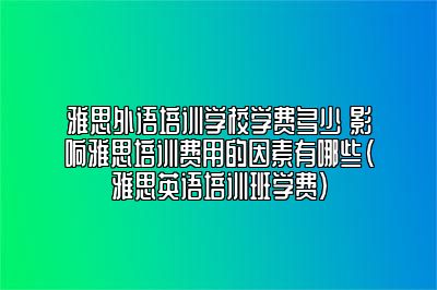 雅思外语培训学校学费多少 影响雅思培训费用的因素有哪些(雅思英语培训班学费)