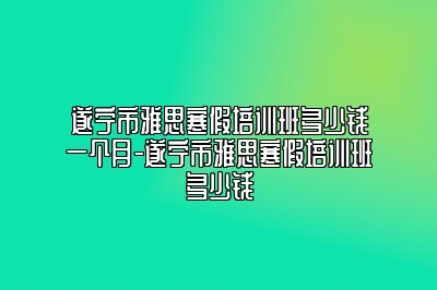 遂宁市雅思寒假培训班多少钱一个月-遂宁市雅思寒假培训班多少钱