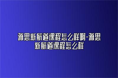 雅思新航道课程怎么样啊-雅思新航道课程怎么样