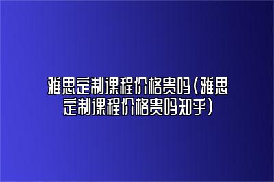 雅思定制课程价格贵吗(雅思定制课程价格贵吗知乎)