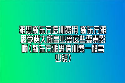 雅思新东方培训费用 新东方雅思学费大概多少受这些要素影响(新东方雅思培训费一般多少钱)