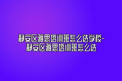 静安区雅思培训班怎么选学校-静安区雅思培训班怎么选