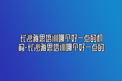 长沙雅思培训哪个好一点的机构-长沙雅思培训哪个好一点的