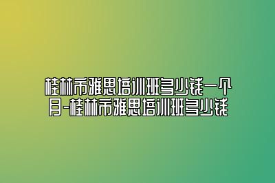 桂林市雅思培训班多少钱一个月-桂林市雅思培训班多少钱