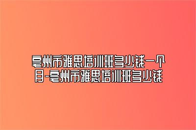 亳州市雅思培训班多少钱一个月-亳州市雅思培训班多少钱