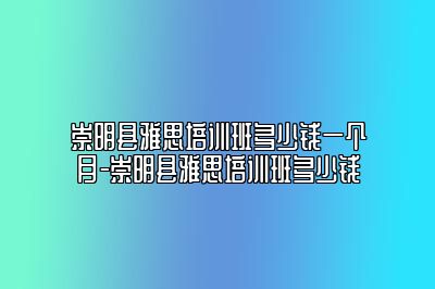 崇明县雅思培训班多少钱一个月-崇明县雅思培训班多少钱