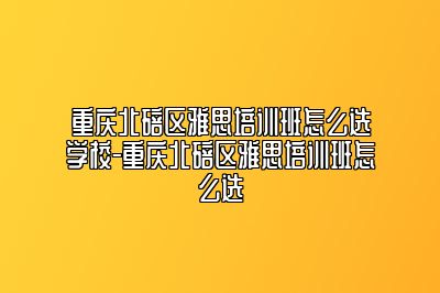 重庆北碚区雅思培训班怎么选学校-重庆北碚区雅思培训班怎么选
