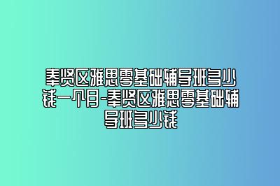 奉贤区雅思零基础辅导班多少钱一个月-奉贤区雅思零基础辅导班多少钱