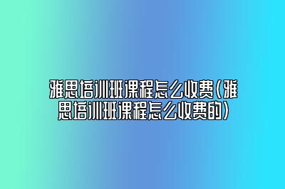 雅思培训班课程怎么收费(雅思培训班课程怎么收费的)