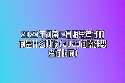 2023年河南12月雅思考试时间是什么时候(2023河南雅思考试时间)