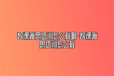 智课雅思培训怎么样啊-智课雅思培训怎么样