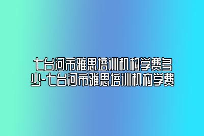 七台河市雅思培训机构学费多少-七台河市雅思培训机构学费