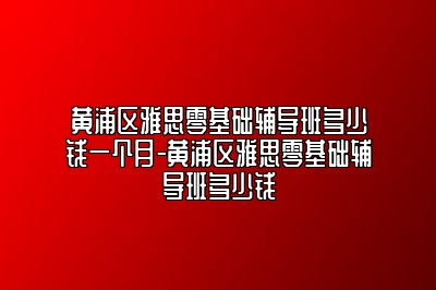 黄浦区雅思零基础辅导班多少钱一个月-黄浦区雅思零基础辅导班多少钱