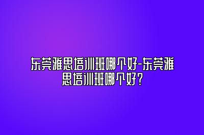 东莞雅思培训班哪个好-东莞雅思培训班哪个好？