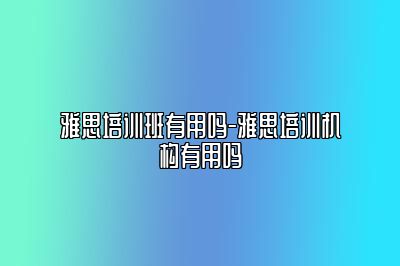 雅思培训班有用吗-雅思培训机构有用吗