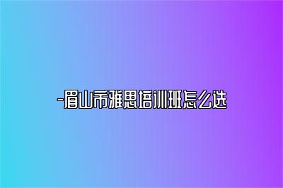 -眉山市雅思培训班怎么选