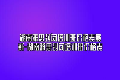 湖南雅思封闭培训班价格表最新-湖南雅思封闭培训班价格表