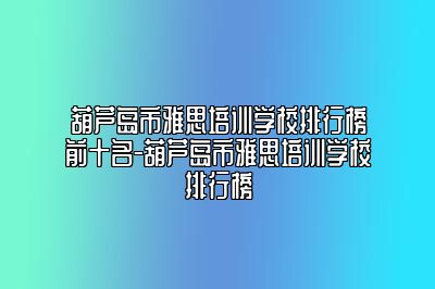 葫芦岛市雅思培训学校排行榜前十名-葫芦岛市雅思培训学校排行榜