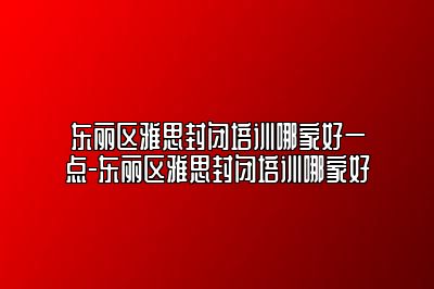 东丽区雅思封闭培训哪家好一点-东丽区雅思封闭培训哪家好