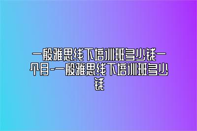 一般雅思线下培训班多少钱一个月-一般雅思线下培训班多少钱