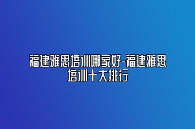 福建雅思培训哪家好-福建雅思培训十大排行