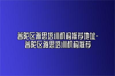 普陀区雅思培训机构推荐地址-普陀区雅思培训机构推荐