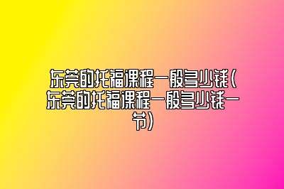 东莞的托福课程一般多少钱(东莞的托福课程一般多少钱一节)