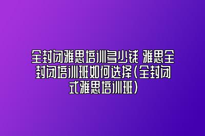 全封闭雅思培训多少钱 雅思全封闭培训班如何选择(全封闭式雅思培训班)